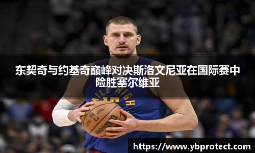 东契奇与约基奇巅峰对决斯洛文尼亚在国际赛中险胜塞尔维亚